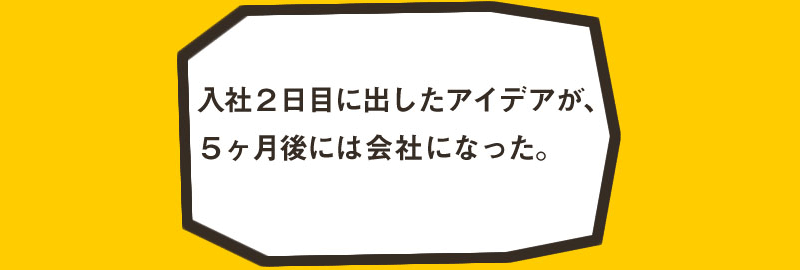 入社2日目に出したアイデアが、5ヶ月後には会社になった。